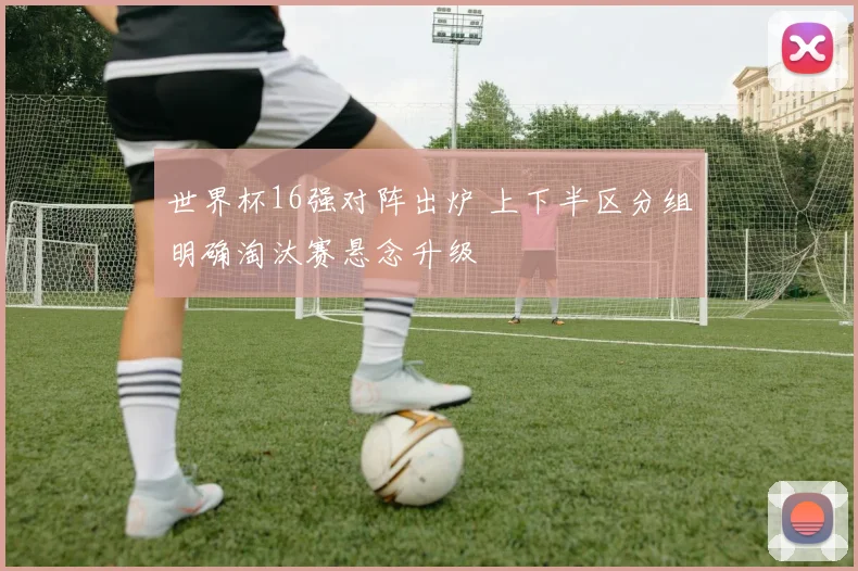 世界杯16强对阵出炉 上下半区分组明确淘汰赛悬念升级