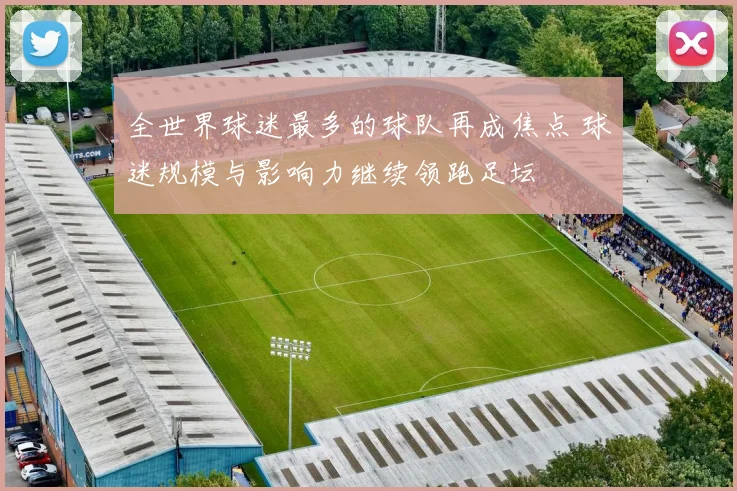 全世界球迷最多的球队再成焦点 球迷规模与影响力继续领跑足坛