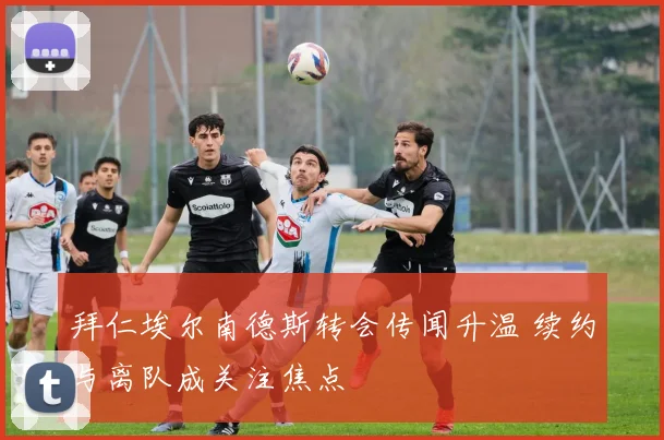 拜仁埃尔南德斯转会传闻升温 续约与离队成关注焦点