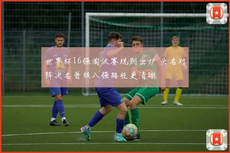世界杯16强淘汰赛规则出炉 头名对阵次名晋级八强路径更清晰