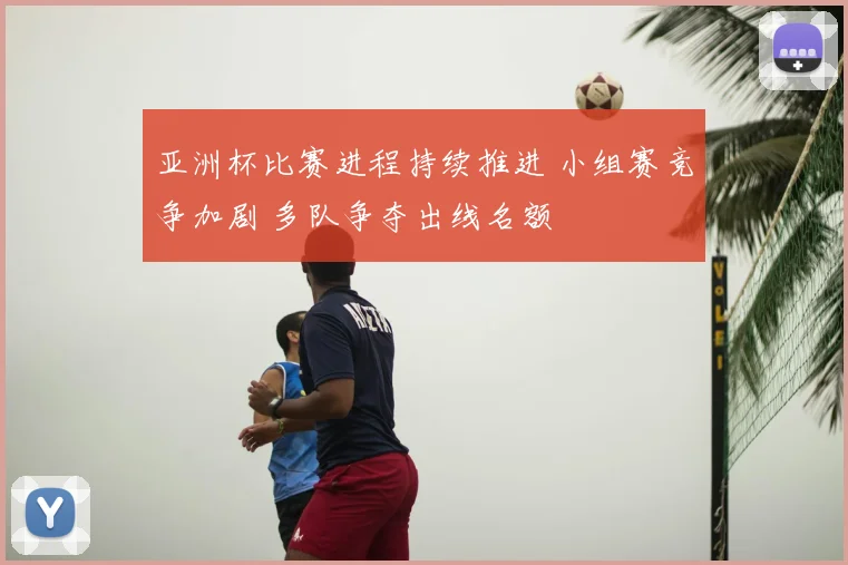 亚洲杯比赛进程持续推进 小组赛竞争加剧 多队争夺出线名额